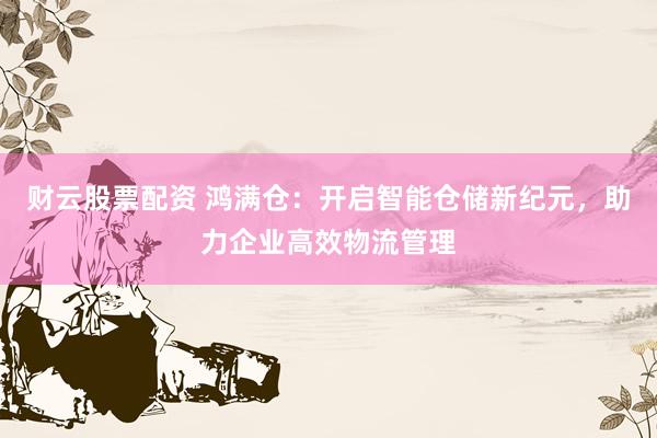 财云股票配资 鸿满仓:开启智能仓储新纪元,助力企业高效物流管理