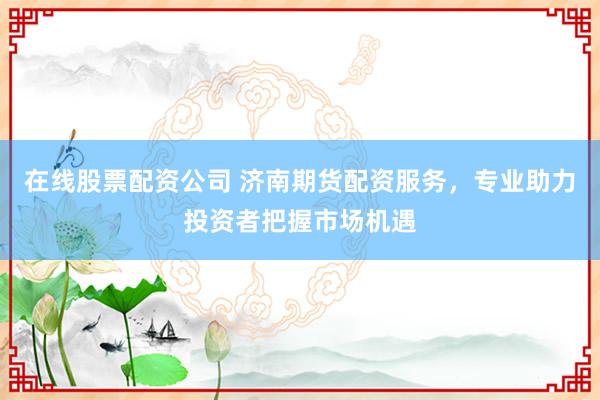 在线股票配资公司 济南期货配资服务，专业助力投资者把握市场机遇