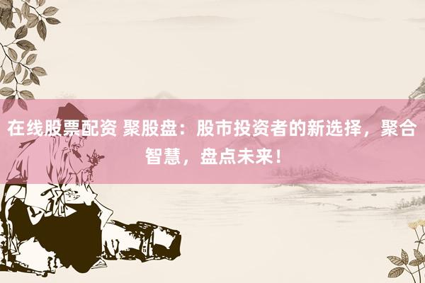 在线股票配资 聚股盘：股市投资者的新选择，聚合智慧，盘点未来！