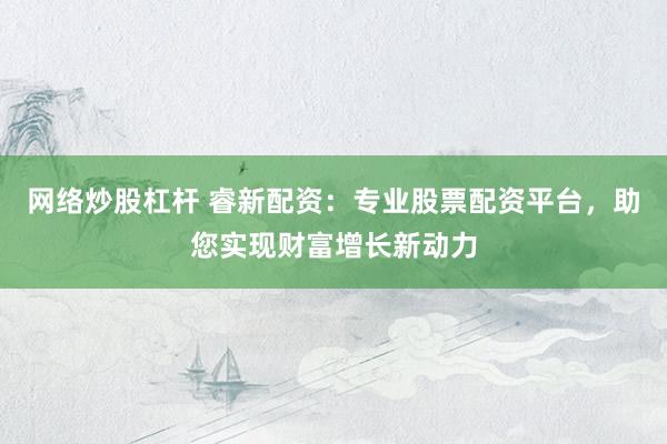 网络炒股杠杆 睿新配资：专业股票配资平台，助您实现财富增长新动力