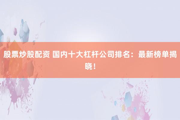 股票炒股配资 国内十大杠杆公司排名：最新榜单揭晓！