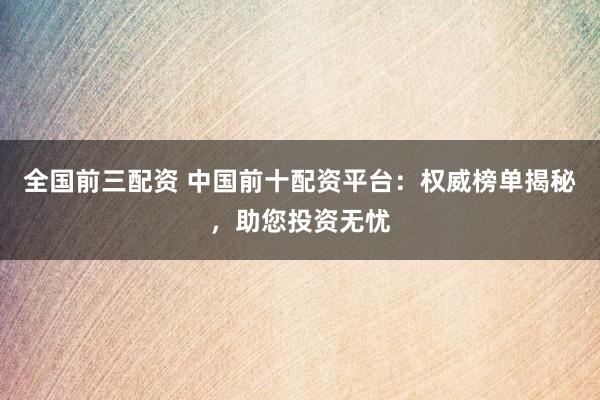 全国前三配资 中国前十配资平台：权威榜单揭秘，助您投资无忧