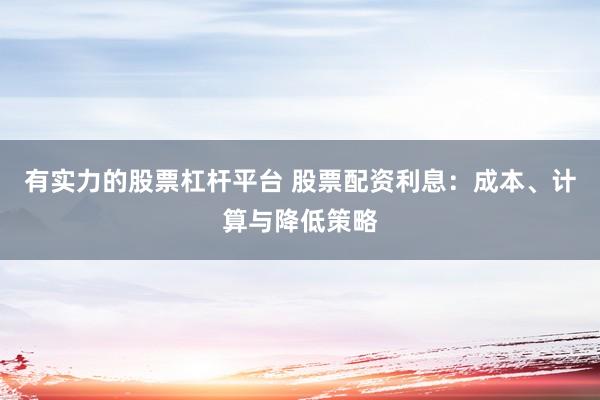 有实力的股票杠杆平台 股票配资利息：成本、计算与降低策略