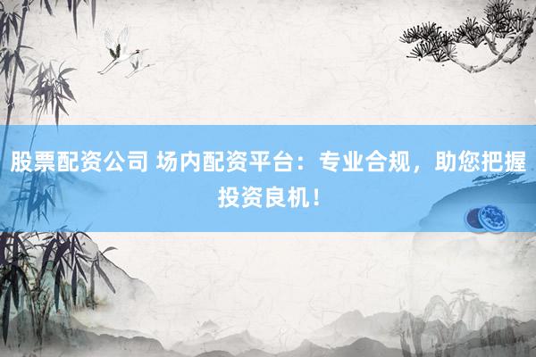 股票配资公司 场内配资平台：专业合规，助您把握投资良机！