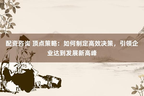 配资咨询 顶点策略：如何制定高效决策，引领企业达到发展新高峰