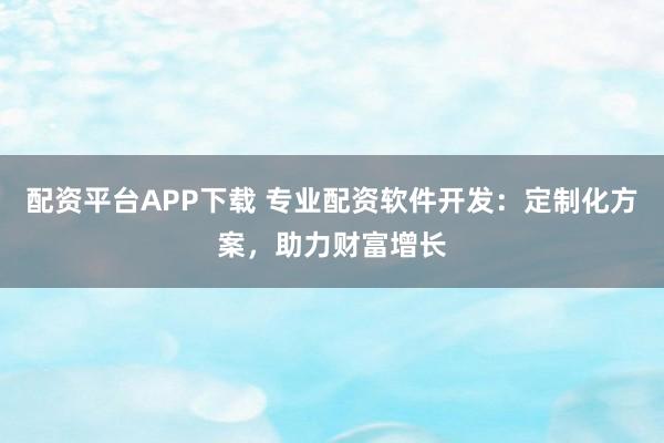 配资平台APP下载 专业配资软件开发：定制化方案，助力财富增长