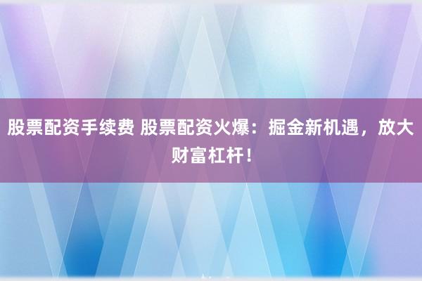 股票配资手续费 股票配资火爆：掘金新机遇，放大财富杠杆！