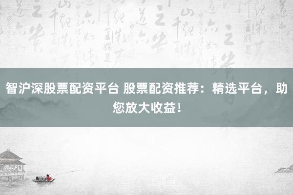 智沪深股票配资平台 股票配资推荐：精选平台，助您放大收益！