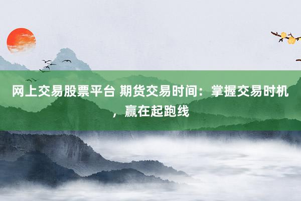 网上交易股票平台 期货交易时间：掌握交易时机，赢在起跑线