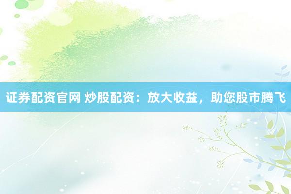 证券配资官网 炒股配资：放大收益，助您股市腾飞