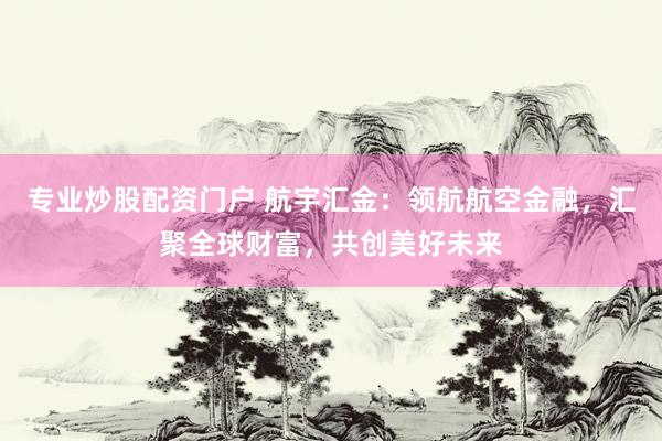 专业炒股配资门户 航宇汇金：领航航空金融，汇聚全球财富，共创美好未来