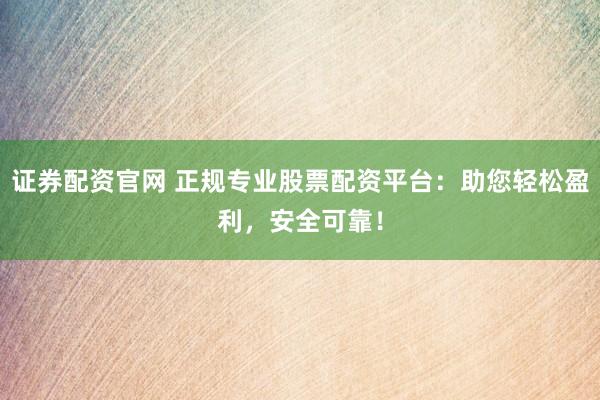 证券配资官网 正规专业股票配资平台：助您轻松盈利，安全可靠！
