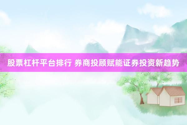 股票杠杆平台排行 券商投顾赋能证券投资新趋势