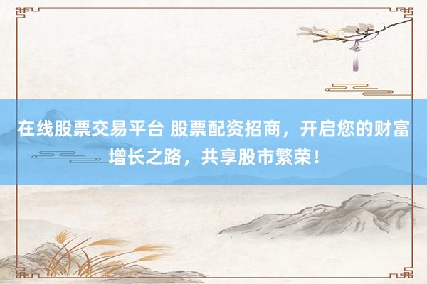 在线股票交易平台 股票配资招商,开启您的财富增长之路,共享股市繁荣!