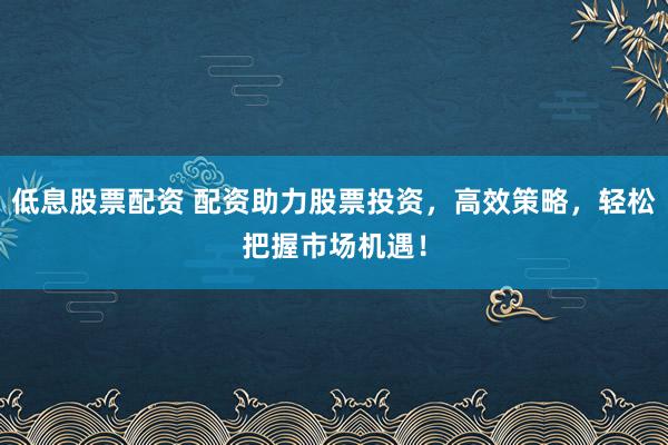 低息股票配资 配资助力股票投资，高效策略，轻松把握市场机遇！