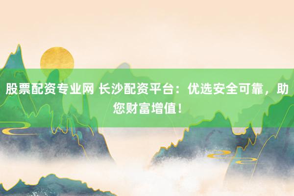 股票配资专业网 长沙配资平台:优选安全可靠,助您财富增值!