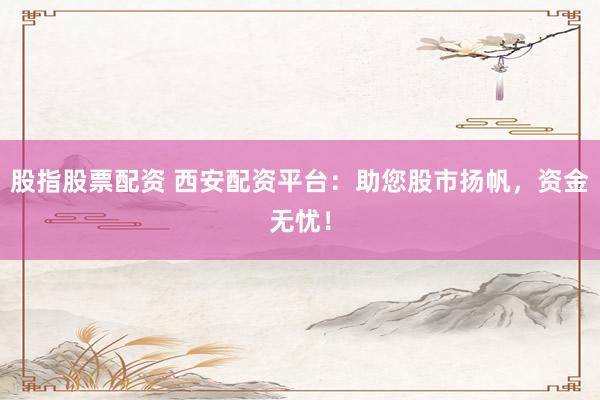 股指股票配资 西安配资平台：助您股市扬帆，资金无忧！