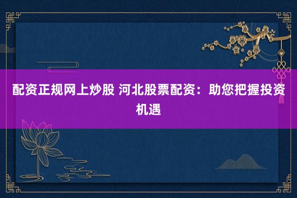 配资正规网上炒股 河北股票配资:助您把握投资机遇