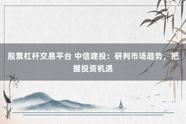 股票杠杆交易平台 中信建投:研判市场趋势,把握投资机遇