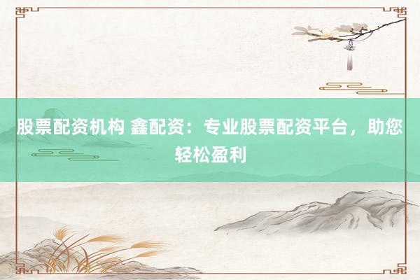 股票配资机构 鑫配资：专业股票配资平台，助您轻松盈利