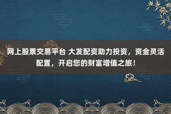 网上股票交易平台 大发配资助力投资，资金灵活配置，开启您的财富增值之旅！