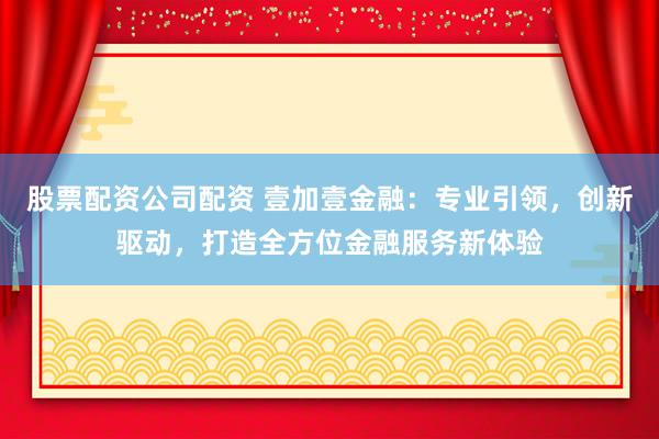 股票配资公司配资 壹加壹金融：专业引领，创新驱动，打造全方位金融服务新体验