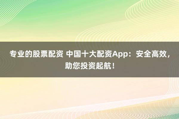 专业的股票配资 中国十大配资App：安全高效，助您投资起航！
