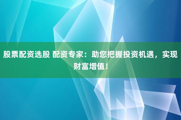 股票配资选股 配资专家：助您把握投资机遇，实现财富增值！