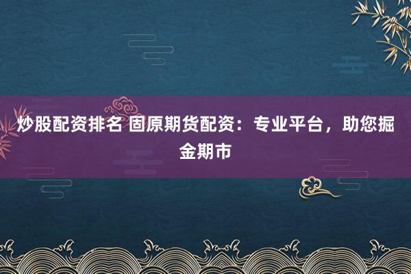 炒股配资排名 固原期货配资：专业平台，助您掘金期市