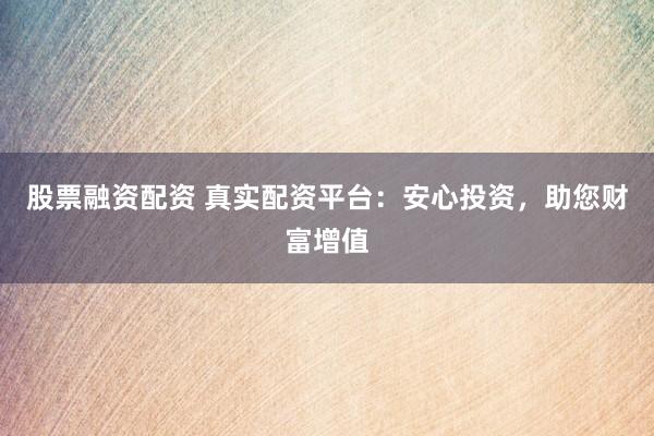 股票融资配资 真实配资平台：安心投资，助您财富增值