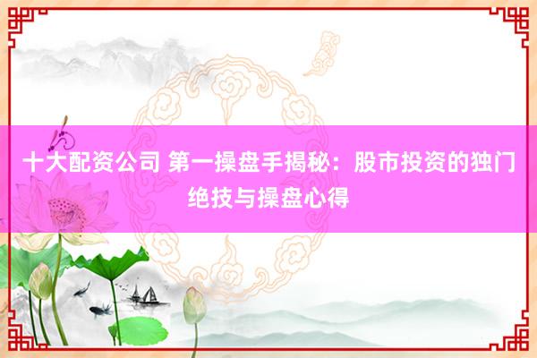 十大配资公司 第一操盘手揭秘：股市投资的独门绝技与操盘心得
