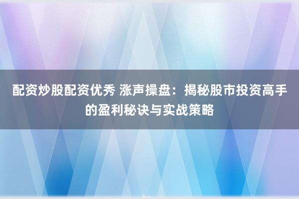 配资炒股配资优秀 涨声操盘：揭秘股市投资高手的盈利秘诀与实战策略