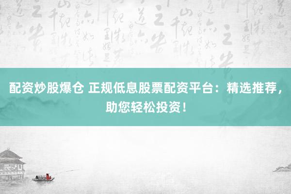 配资炒股爆仓 正规低息股票配资平台：精选推荐，助您轻松投资！