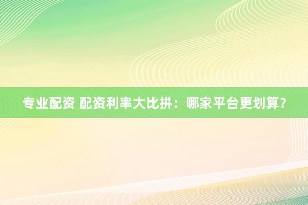 专业配资 配资利率大比拼：哪家平台更划算？