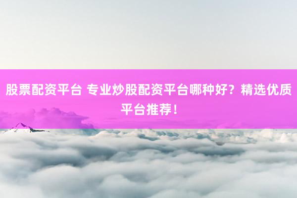 股票配资平台 专业炒股配资平台哪种好？精选优质平台推荐！