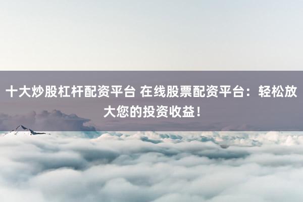 十大炒股杠杆配资平台 在线股票配资平台：轻松放大您的投资收益！