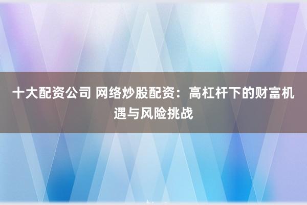 十大配资公司 网络炒股配资：高杠杆下的财富机遇与风险挑战