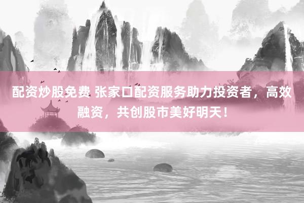配资炒股免费 张家口配资服务助力投资者，高效融资，共创股市美好明天！