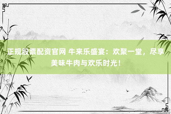 正规股票配资官网 牛来乐盛宴：欢聚一堂，尽享美味牛肉与欢乐时光！