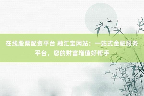 在线股票配资平台 融汇宝网站：一站式金融服务平台，您的财富增值好帮手