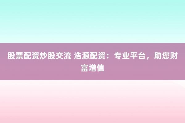 股票配资炒股交流 浩源配资：专业平台，助您财富增值