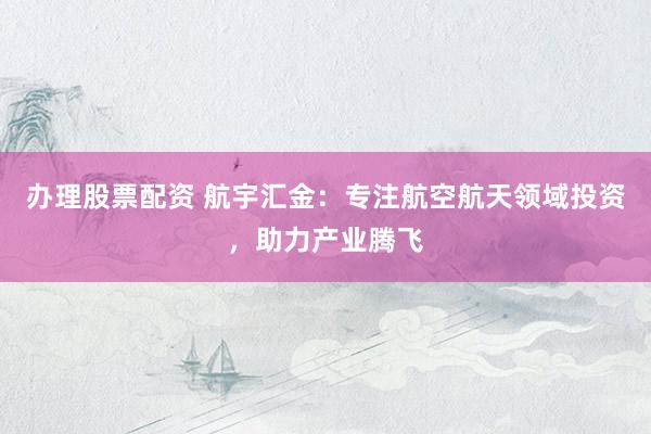 办理股票配资 航宇汇金：专注航空航天领域投资，助力产业腾飞