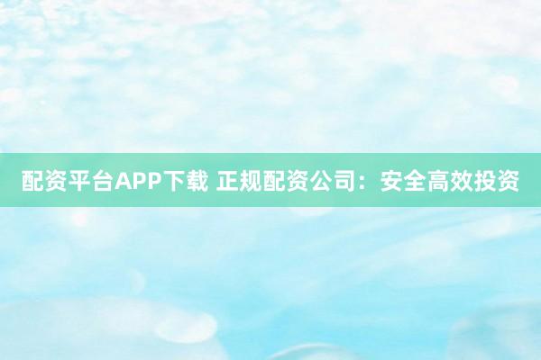 配资平台APP下载 正规配资公司：安全高效投资