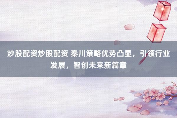 炒股配资炒股配资 秦川策略优势凸显,引领行业发展,智创未来新篇章