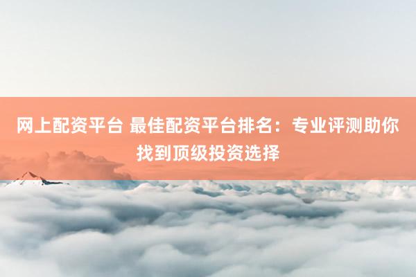 网上配资平台 最佳配资平台排名：专业评测助你找到顶级投资选择