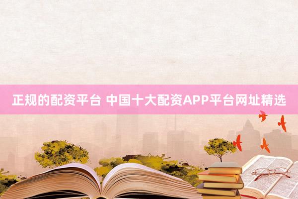 正规的配资平台 中国十大配资APP平台网址精选