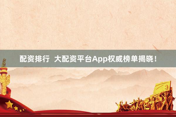 配资排行  大配资平台App权威榜单揭晓！