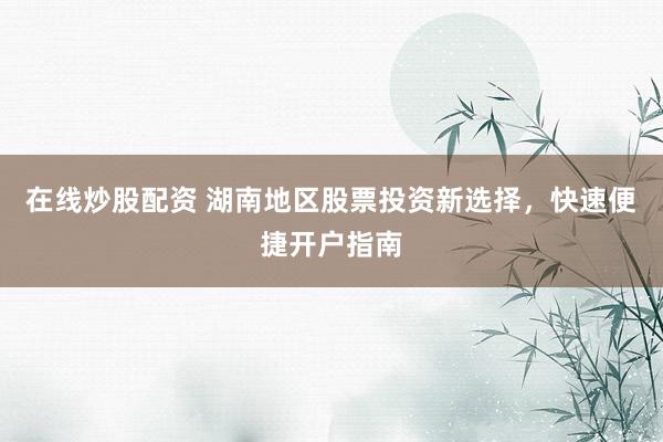 在线炒股配资 湖南地区股票投资新选择，快速便捷开户指南