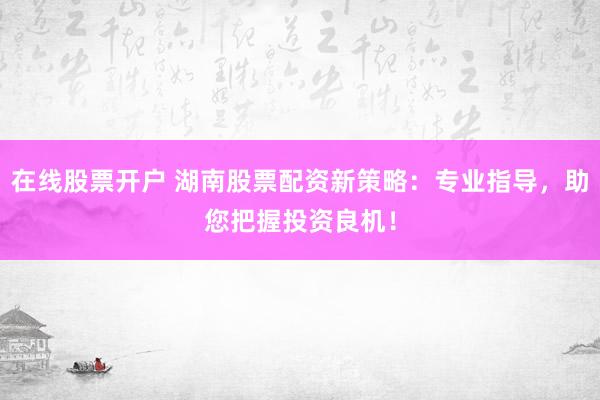 在线股票开户 湖南股票配资新策略：专业指导，助您把握投资良机！
