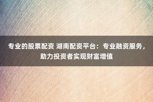专业的股票配资 湖南配资平台：专业融资服务，助力投资者实现财富增值